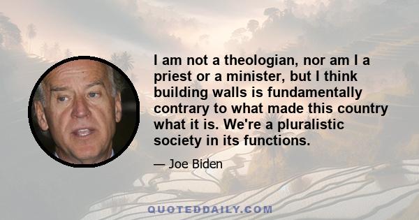 I am not a theologian, nor am I a priest or a minister, but I think building walls is fundamentally contrary to what made this country what it is. We're a pluralistic society in its functions.