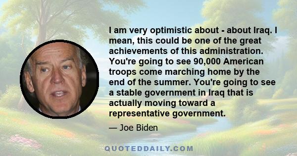 I am very optimistic about - about Iraq. I mean, this could be one of the great achievements of this administration. You're going to see 90,000 American troops come marching home by the end of the summer. You're going