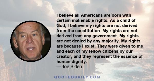 I believe all Americans are born with certain inalienable rights. As a child of God, I believe my rights are not derived from the constitution. My rights are not derived from any government. My rights are not denied by