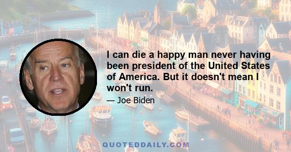 I can die a happy man never having been president of the United States of America. But it doesn't mean I won't run.