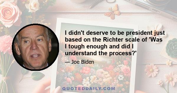 I didn't deserve to be president just based on the Richter scale of 'Was I tough enough and did I understand the process?'