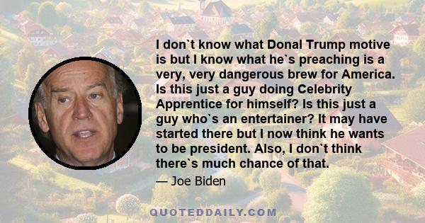 I don`t know what Donal Trump motive is but I know what he`s preaching is a very, very dangerous brew for America. Is this just a guy doing Celebrity Apprentice for himself? Is this just a guy who`s an entertainer? It