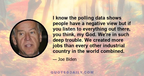 I know the polling data shows people have a negative view but if you listen to everything out there, you think, my God. We're in such deep trouble. We created more jobs than every other industrial country in the world