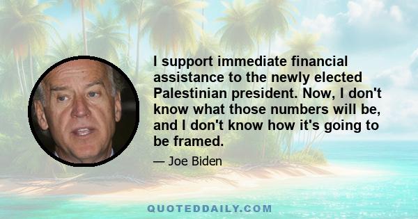 I support immediate financial assistance to the newly elected Palestinian president. Now, I don't know what those numbers will be, and I don't know how it's going to be framed.