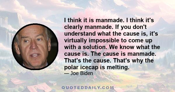 I think it is manmade. I think it's clearly manmade. If you don't understand what the cause is, it's virtually impossible to come up with a solution. We know what the cause is. The cause is manmade. That's the cause.