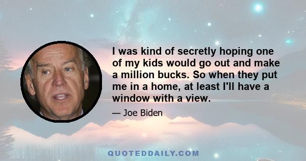 I was kind of secretly hoping one of my kids would go out and make a million bucks. So when they put me in a home, at least I'll have a window with a view.