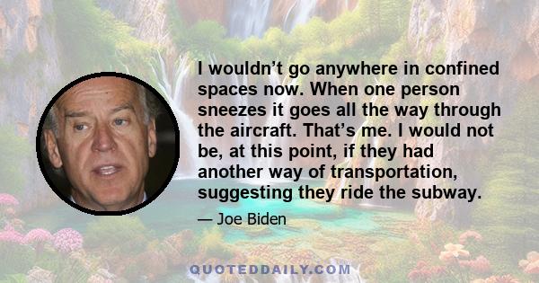 I wouldn’t go anywhere in confined spaces now. When one person sneezes it goes all the way through the aircraft. That’s me. I would not be, at this point, if they had another way of transportation, suggesting they ride