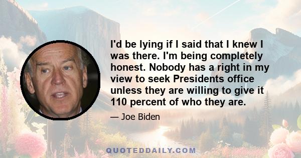 I'd be lying if I said that I knew I was there. I'm being completely honest. Nobody has a right in my view to seek Presidents office unless they are willing to give it 110 percent of who they are.