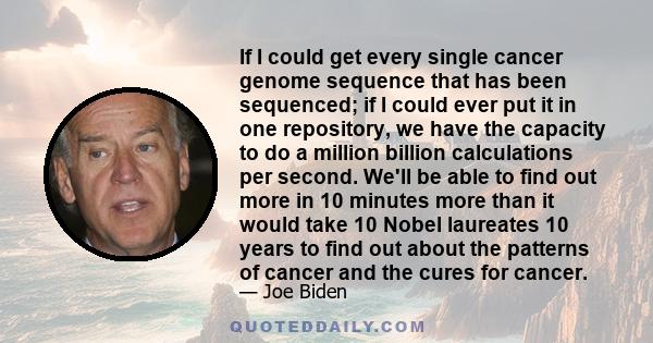 If I could get every single cancer genome sequence that has been sequenced; if I could ever put it in one repository, we have the capacity to do a million billion calculations per second. We'll be able to find out more