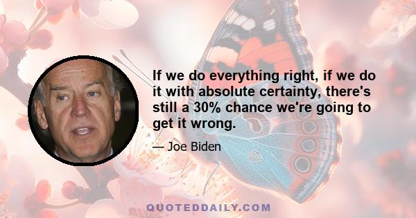 If we do everything right, if we do it with absolute certainty, there's still a 30% chance we're going to get it wrong.