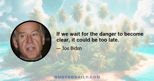 If we wait for the danger to become clear, it could be too late.