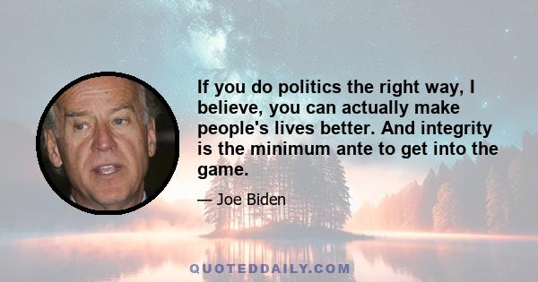 If you do politics the right way, I believe, you can actually make people's lives better. And integrity is the minimum ante to get into the game.