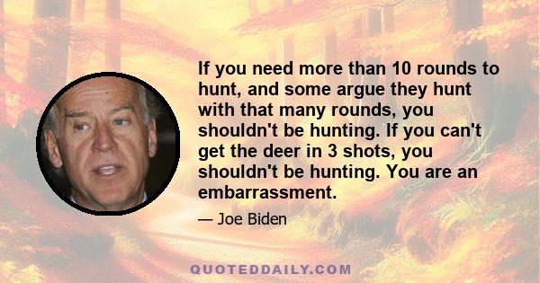 If you need more than 10 rounds to hunt, and some argue they hunt with that many rounds, you shouldn't be hunting. If you can't get the deer in 3 shots, you shouldn't be hunting. You are an embarrassment.