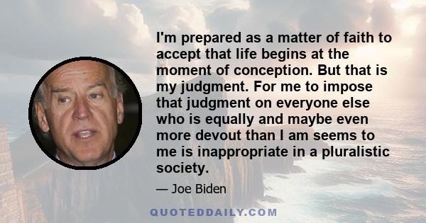 I'm prepared as a matter of faith to accept that life begins at the moment of conception. But that is my judgment. For me to impose that judgment on everyone else who is equally and maybe even more devout than I am