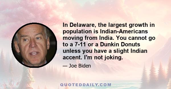 In Delaware, the largest growth in population is Indian-Americans moving from India. You cannot go to a 7-11 or a Dunkin Donuts unless you have a slight Indian accent. I'm not joking.