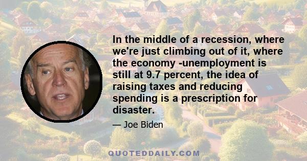 In the middle of a recession, where we're just climbing out of it, where the economy -unemployment is still at 9.7 percent, the idea of raising taxes and reducing spending is a prescription for disaster.