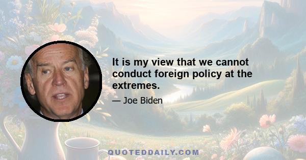 It is my view that we cannot conduct foreign policy at the extremes.