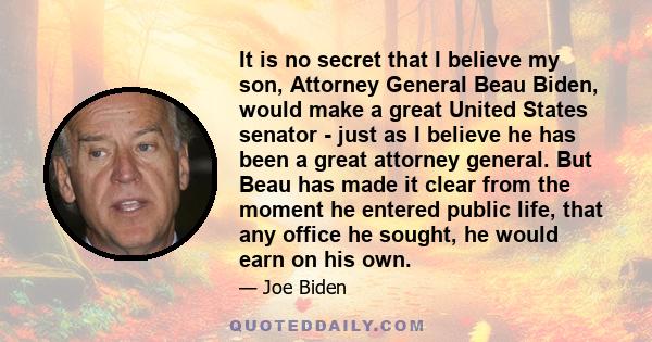 It is no secret that I believe my son, Attorney General Beau Biden, would make a great United States senator - just as I believe he has been a great attorney general. But Beau has made it clear from the moment he