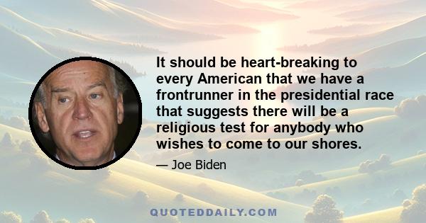 It should be heart-breaking to every American that we have a frontrunner in the presidential race that suggests there will be a religious test for anybody who wishes to come to our shores.