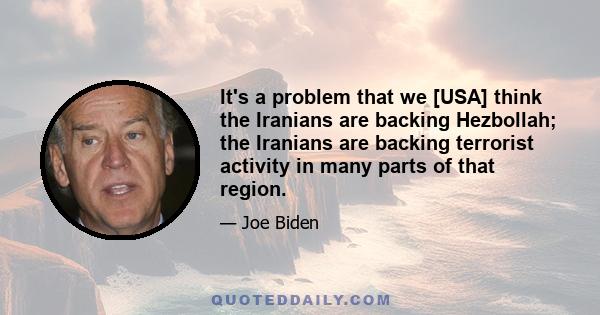 It's a problem that we [USA] think the Iranians are backing Hezbollah; the Iranians are backing terrorist activity in many parts of that region.