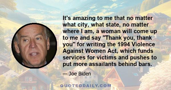 It's amazing to me that no matter what city, what state, no matter where I am, a woman will come up to me and say Thank you, thank you for writing the 1994 Violence Against Women Act, which funds services for victims