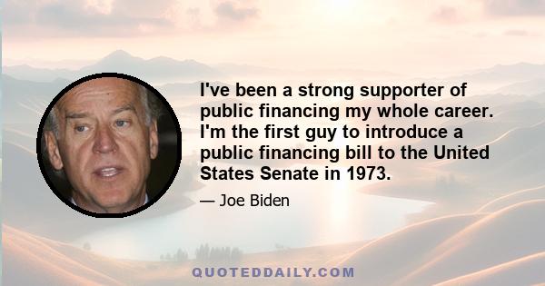 I've been a strong supporter of public financing my whole career. I'm the first guy to introduce a public financing bill to the United States Senate in 1973.