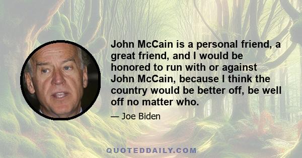 John McCain is a personal friend, a great friend, and I would be honored to run with or against John McCain, because I think the country would be better off, be well off no matter who.