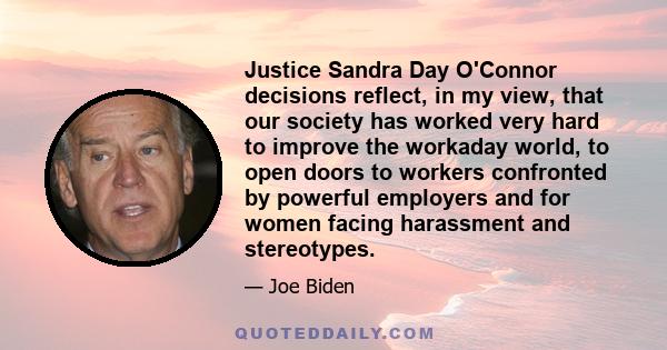 Justice Sandra Day O'Connor decisions reflect, in my view, that our society has worked very hard to improve the workaday world, to open doors to workers confronted by powerful employers and for women facing harassment