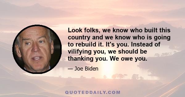 Look folks, we know who built this country and we know who is going to rebuild it. It's you. Instead of vilifying you, we should be thanking you. We owe you.