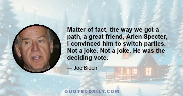 Matter of fact, the way we got a path, a great friend, Arlen Specter, I convinced him to switch parties. Not a joke. Not a joke. He was the deciding vote.