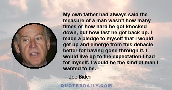 My own father had always said the measure of a man wasn't how many times or how hard he got knocked down, but how fast he got back up. I made a pledge to myself that I would get up and emerge from this debacle better