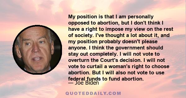 My position is that I am personally opposed to abortion, but I don't think I have a right to impose my view on the rest of society. I've thought a lot about it, and my position probably doesn't please anyone. I think