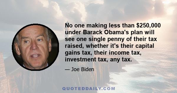 No one making less than $250,000 under Barack Obama's plan will see one single penny of their tax raised, whether it's their capital gains tax, their income tax, investment tax, any tax.