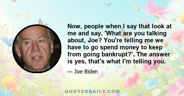 Now, people when I say that look at me and say, 'What are you talking about, Joe? You're telling me we have to go spend money to keep from going bankrupt?'. The answer is yes, that's what I'm telling you.