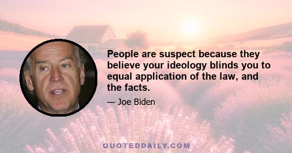 People are suspect because they believe your ideology blinds you to equal application of the law, and the facts.