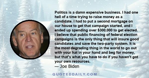 Politics is a damn expensive business. I had one hell of a time trying to raise money as a candidate. I had to put a second mortgage on our house to get that campaign started, and I ended up spending over $300,000 to