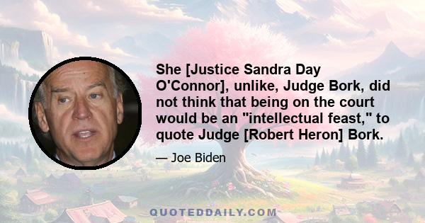 She [Justice Sandra Day O'Connor], unlike, Judge Bork, did not think that being on the court would be an intellectual feast, to quote Judge [Robert Heron] Bork.