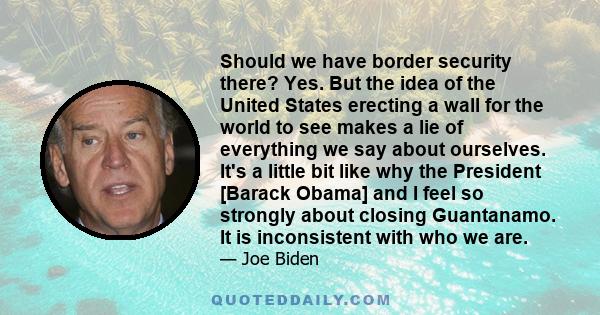 Should we have border security there? Yes. But the idea of the United States erecting a wall for the world to see makes a lie of everything we say about ourselves. It's a little bit like why the President [Barack Obama] 