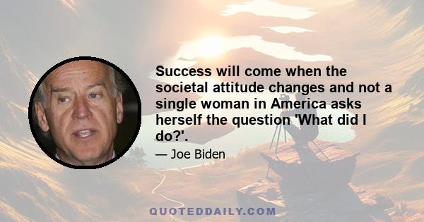 Success will come when the societal attitude changes and not a single woman in America asks herself the question 'What did I do?'.