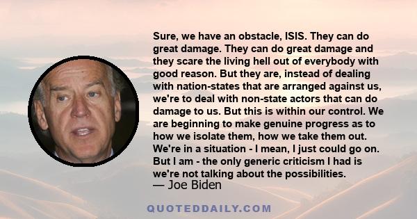 Sure, we have an obstacle, ISIS. They can do great damage. They can do great damage and they scare the living hell out of everybody with good reason. But they are, instead of dealing with nation-states that are arranged 