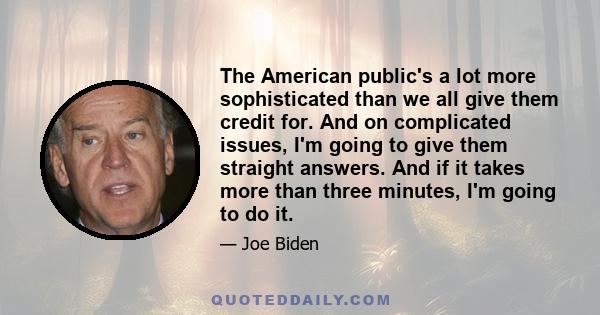 The American public's a lot more sophisticated than we all give them credit for. And on complicated issues, I'm going to give them straight answers. And if it takes more than three minutes, I'm going to do it.