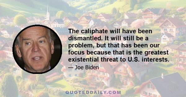 The caliphate will have been dismantled. It will still be a problem, but that has been our focus because that is the greatest existential threat to U.S. interests.