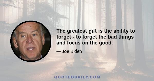 The greatest gift is the ability to forget - to forget the bad things and focus on the good.