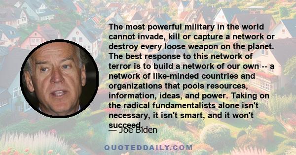 The most powerful military in the world cannot invade, kill or capture a network or destroy every loose weapon on the planet. The best response to this network of terror is to build a network of our own -- a network of