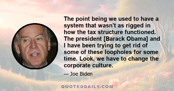 The point being we used to have a system that wasn't as rigged in how the tax structure functioned. The president [Barack Obama] and I have been trying to get rid of some of these loopholes for some time. Look, we have