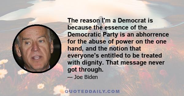 The reason I'm a Democrat is because the essence of the Democratic Party is an abhorrence for the abuse of power on the one hand, and the notion that everyone's entitled to be treated with dignity. That message never