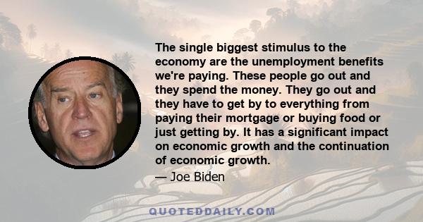 The single biggest stimulus to the economy are the unemployment benefits we're paying. These people go out and they spend the money. They go out and they have to get by to everything from paying their mortgage or buying 