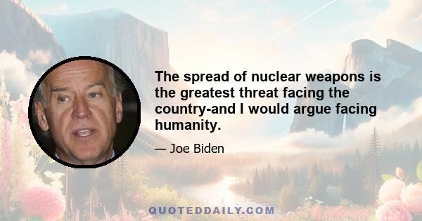 The spread of nuclear weapons is the greatest threat facing the country-and I would argue facing humanity.