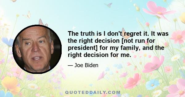 The truth is I don't regret it. It was the right decision [not run for president] for my family, and the right decision for me.