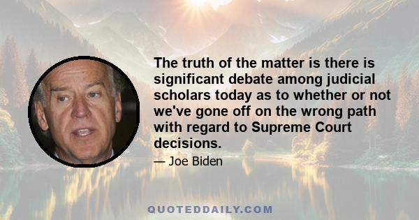 The truth of the matter is there is significant debate among judicial scholars today as to whether or not we've gone off on the wrong path with regard to Supreme Court decisions.